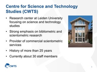 Centre for Science and Technology
Studies (CWTS)
• Research center at Leiden University
focusing on science and technology
studies
• Strong emphasis on bibliometric and
scientometric research
• Provider of commercial scientometric
services
• History of more than 25 years
• Currently about 30 staff members
1
 