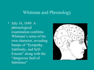 Whitman and Phrenology
• July 16, 1849: A
phrenological
examination confirms
Whitman’s sense of his
own character, revealing
bumps of “Sympathy,
Sublimity, and Self-
Esteem” along with the
“dangerous fault of
Indolence”
 