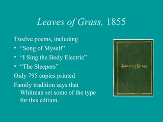 Leaves of Grass, 1855
Twelve poems, including
• “Song of Myself”
• “I Sing the Body Electric”
• “The Sleepers”
Only 795 copies printed
Family tradition says that
Whitman set some of the type
for this edition.
 