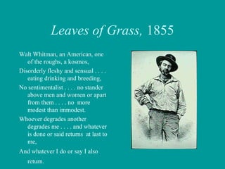 Leaves of Grass, 1855
Walt Whitman, an American, one
of the roughs, a kosmos,
Disorderly fleshy and sensual . . . .
eating drinking and breeding,
No sentimentalist . . . . no stander
above men and women or apart
from them . . . . no more
modest than immodest.
Whoever degrades another
degrades me . . . . and whatever
is done or said returns at last to
me,
And whatever I do or say I also
return.
 