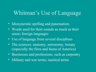 Whitman’s Use of Language
• Idiosyncratic spelling and punctuation.
• Words used for their sounds as much as their
sense; foreign languages
• Use of language from several disciplines
• The sciences: anatomy, astronomy, botany
(especially the flora and fauna of America)
• Businesses and professions, such as carpentry
• Military and war terms; nautical terms
 
