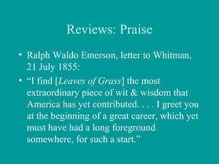 Reviews: Praise
• Ralph Waldo Emerson, letter to Whitman,
21 July 1855:
• “I find [Leaves of Grass] the most
extraordinary piece of wit & wisdom that
America has yet contributed. . . . I greet you
at the beginning of a great career, which yet
must have had a long foreground
somewhere, for such a start.”
 
