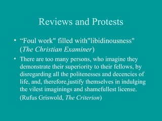Reviews and Protests
• “Foul work" filled with"libidinousness"
(The Christian Examiner)
• There are too many persons, who imagine they
demonstrate their superiority to their fellows, by
disregarding all the politenesses and decencies of
life, and, therefore,justify themselves in indulging
the vilest imaginings and shamefullest license.
(Rufus Griswold, The Criterion)
 