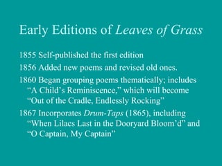 Early Editions of Leaves of Grass
1855 Self-published the first edition
1856 Added new poems and revised old ones.
1860 Began grouping poems thematically; includes
“A Child’s Reminiscence,” which will become
“Out of the Cradle, Endlessly Rocking”
1867 Incorporates Drum-Taps (1865), including
“When Lilacs Last in the Dooryard Bloom’d” and
“O Captain, My Captain”
 
