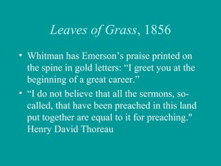 Leaves of Grass, 1856
• Whitman has Emerson’s praise printed on
the spine in gold letters: “I greet you at the
beginning of a great career.”
• “I do not believe that all the sermons, so-
called, that have been preached in this land
put together are equal to it for preaching."
Henry David Thoreau
 