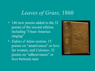 Leaves of Grass, 1860
• 146 new poems added to the 32
poems of the second edition,
including “I hear America
singing”
• Enfans d’Adam section, 15
poems on “amativeness” or love
for women, and Calamus, 32
poems on “adhesiveness” or
love between men
 