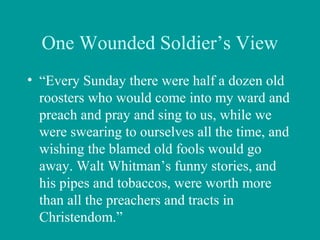 One Wounded Soldier’s View
• “Every Sunday there were half a dozen old
roosters who would come into my ward and
preach and pray and sing to us, while we
were swearing to ourselves all the time, and
wishing the blamed old fools would go
away. Walt Whitman’s funny stories, and
his pipes and tobaccos, were worth more
than all the preachers and tracts in
Christendom.”
 