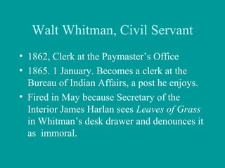 Walt Whitman, Civil Servant
• 1862, Clerk at the Paymaster’s Office
• 1865. 1 January. Becomes a clerk at the
Bureau of Indian Affairs, a post he enjoys.
• Fired in May because Secretary of the
Interior James Harlan sees Leaves of Grass
in Whitman’s desk drawer and denounces it
as immoral.
 