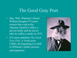 The Good Gray Poet
• May 1865. Whitman’s friend
William Douglas O’Connor
secures him a job at the
Attorney General’s office, a
post he holds until he leaves
after he suffers a stroke in 1873.
• O’Connor publishes The Good
Gray Poet: A Vindication
(1866), the beginning of a shift
in Whitman’s public persona
and popularity.
 