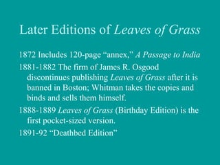 Later Editions of Leaves of Grass
1872 Includes 120-page “annex,” A Passage to India
1881-1882 The firm of James R. Osgood
discontinues publishing Leaves of Grass after it is
banned in Boston; Whitman takes the copies and
binds and sells them himself.
1888-1889 Leaves of Grass (Birthday Edition) is the
first pocket-sized version.
1891-92 “Deathbed Edition”
 