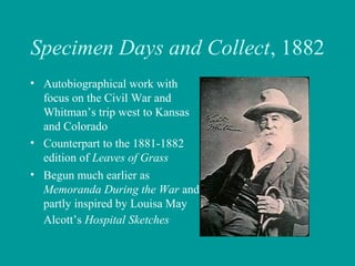 Specimen Days and Collect, 1882
• Autobiographical work with
focus on the Civil War and
Whitman’s trip west to Kansas
and Colorado
• Counterpart to the 1881-1882
edition of Leaves of Grass
• Begun much earlier as
Memoranda During the War and
partly inspired by Louisa May
Alcott’s Hospital Sketches
 