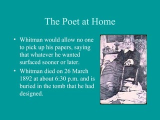 The Poet at Home
• Whitman would allow no one
to pick up his papers, saying
that whatever he wanted
surfaced sooner or later.
• Whitman died on 26 March
1892 at about 6:30 p.m. and is
buried in the tomb that he had
designed.
 