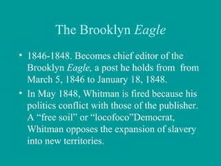 The Brooklyn Eagle
• 1846-1848. Becomes chief editor of the
Brooklyn Eagle, a post he holds from from
March 5, 1846 to January 18, 1848.
• In May 1848, Whitman is fired because his
politics conflict with those of the publisher.
A “free soil” or “locofoco”Democrat,
Whitman opposes the expansion of slavery
into new territories.
 