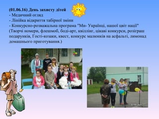 (01.06.16) День захисту дітей
- Медичний огляд
- Лінійка відкриття табірної зміни
- Конкурсно-розважальна програма "Ми- Українці, нашої цвіт нації"
(Творчі номери, флешмоб, боді-арт, квіллінг, цікаві конкурси, розіграш
подарунків, Гості-козаки, квест, конкурс малюнків на асфальті, лимонад
домашнього приготування.)
 
