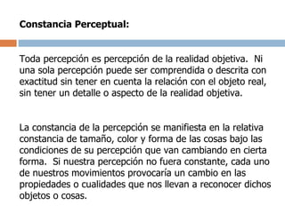 Constancia Perceptual: Toda percepción es percepción de la realidad objetiva.  Ni una sola percepción puede ser comprendida o descrita con exactitud sin tener en cuenta la relación con el objeto real, sin tener un detalle o aspecto de la realidad objetiva. La constancia de la percepción se manifiesta en la relativa constancia de tamaño, color y forma de las cosas bajo las condiciones de su percepción que van cambiando en cierta forma.  Si nuestra percepción no fuera constante, cada uno de nuestros movimientos provocaría un cambio en las propiedades o cualidades que nos llevan a reconocer dichos objetos o cosas. 