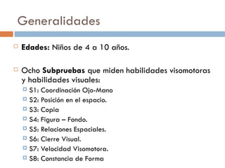 Generalidades Edades:  Niños de 4 a 10 años. Ocho  Subpruebas  que miden habilidades visomotoras y habilidades visuales: S1: Coordinación Ojo-Mano S2: Posición en el espacio. S3: Copia S4: Figura – Fondo. S5: Relaciones Espaciales. S6: Cierre Visual. S7: Velocidad Visomotora. S8: Constancia de Forma 
