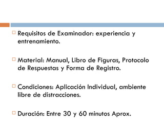Requisitos de Examinador: experiencia y entrenamiento. Material: Manual, Libro de Figuras, Protocolo de Respuestas y Forma de Registro. Condiciones: Aplicación Individual, ambiente libre de distracciones. Duración: Entre 30 y 60 minutos Aprox. 