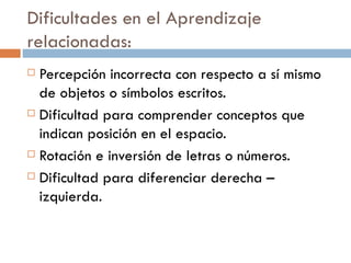 Dificultades en el Aprendizaje relacionadas: Percepción incorrecta con respecto a sí mismo de objetos o símbolos escritos. Dificultad para comprender conceptos que indican posición en el espacio. Rotación e inversión de letras o números. Dificultad para diferenciar derecha – izquierda. 