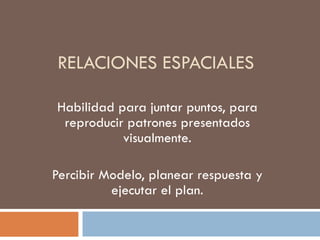 RELACIONES ESPACIALES Habilidad para juntar puntos, para reproducir patrones presentados visualmente. Percibir Modelo, planear respuesta y ejecutar el plan. 