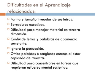 Dificultades en el Aprendizaje relacionadas: Forma y tamaño irregular de sus letras. Borraduras excesivas. Dificultad para manejar material en tercera dimensión. Confunde letras y palabras de apariencia semejante. Ignora la puntuación. Omite palabras o renglones enteros al estar copiando de muestra. Dificultad para concentrarse en tareas que requieran esfuerzo mental sostenido. 