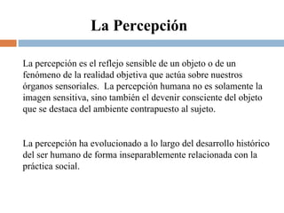 La percepción es el reflejo sensible de un objeto o de un fenómeno de la realidad objetiva que actúa sobre nuestros órganos sensoriales.  La percepción humana no es solamente la imagen sensitiva, sino también el devenir consciente del objeto que se destaca del ambiente contrapuesto al sujeto.  La percepción ha evolucionado a lo largo del desarrollo histórico del ser humano de forma inseparablemente relacionada con la práctica social. La Percepción 