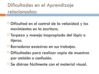 Dificultades en el Aprendizaje relacionadas: Dificultad en el control de la velocidad y los movimientos en la escritura. Torpeza y manejo inapropiado del lápiz o tijeras. Borraduras excesivas en sus trabajos. Dificultades para realizar copia de muestras por omisión o confusión. Se distrae fácilmente con el material visual. 