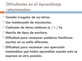 Dificultades en el Aprendizaje relacionadas: Tamaño irregular de sus letras. Uso inadecuado de mayúsculas. Confusión de letras similares (n / r / h). Mezcla de tipos de escritura. Dificultad para reconocer palabras familiares escritas en un estilo diferente. Dificultad para reconocer una operación matemática que había aprendido cuando esta se expresa en otra posición. 