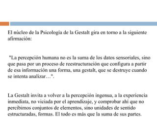 El núcleo de la Psicología de la Gestalt gira en torno a la siguiente afirmación: "La percepción humana no es la suma de los datos sensoriales, sino que pasa por un proceso de reestructuración que configura a partir de esa información una forma, una gestalt, que se destruye cuando se intenta analizar…".  La Gestalt invita a volver a la percepción ingenua, a la experiencia inmediata, no viciada por el aprendizaje, y comprobar ahí que no percibimos conjuntos de elementos, sino unidades de sentido estructuradas, formas. El todo es más que la suma de sus partes. 