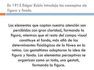 En 1915 Edgar Rubin introdujo los conceptos de  figura  y  fondo . Los elementos que captan nuestra atención son percibidos con gran claridad, formando la figura, mientras que el resto del campo visual constituye el fondo, más allá de las determinantes fisiológicas de la fóvea en la retina. Los gestaltistas adoptaron la idea de figura y fondo. Los elementos perceptivos se organizan como un todo, una gestalt, formando la figura. 