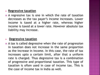 Regressive taxation
 A regressive tax is one in which the rate of taxation
decreases as the tax payer’s income increases. Lower
income is taxed at a higher rate, whereas higher
income is taxed at a lower rate. However absolute tax
liability may increase.
 Degressive taxation
 A tax is called degressive when the rate of progression
in taxation does not increase in the same proportion
as the increase in income. In this case, the rate of tax
increases upto a certain limit, after that a uniform
rate is charged. Thus degressive tax is a combination
of progressive and proportional taxation. This type of
taxation is often used in case of income tax. This is
the case of income tax in India as well.
 