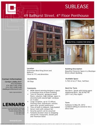SUBLEASE
                                                  49 Bathurst Street, 4th Floor Penthouse




                                                                                                                                             BEAUTIFUL CHARACTER SPACE!




                                                         Location                                                                        Building Description
                                                         Downtown West King Street and                                                   Beautiful Character Space in a Boutique
                                                         Bathurst                                                                        Brick & Beam Building
                                                         Close to TTC and Amenities


     Contact Information                                  Availability                                                                   Available Space
         Carolyn Laidley Arn*                             60 Days                                                                        5,750 rsf on 4th floor, full floor
                Vice President
          416.366.3185 x246
          416-450-6588 (cell)
                                                          Comments                                                                        Rent For Term
     claidleyarn@lennard.com
                                                           WOW-Award winning designer’s space                                           Net Rent= Speak with listing agent
                   *sales representative                     in boutique brick & beam building                                           Additional Rent= $8.30 PSF/YR
                                                           Tons of character: gorgeous wood                                             (2011 est.) Plus Hydro
                                                             floors, columns, high ceilings, space is
                                                             drenched with natural light: windows
                                                             on 4 sides
                                                           Large reception, up to 12 offices,
                                                                                                                                         Term
                                                             meeting room, boardroom, kitchen,
                                                             open area, private washrooms                                                Sublease to May 30, 2012
                                                           Tons of built in millwork, fully loaded!                                     Landlord willing to extend or do a
     Lennard Commercial Realty, Brokerage
                                                           Server room with exhaust fan                                                 direct deal
                 150 York Street Suite 1900
                  Toronto Ontario M5H 3S5                  Security system can be assumed
                          T: 416.366.3183                  Fantastic location close to shopping
                          F: 416.366.3186
                                                             and terrific restaurants, beside park
                                                             and Thomson Hotel

                     lennard.com
Statements and information contained are based on the information furnished by principals and sources which we deem reliable but for which we can assume no responsibility
 