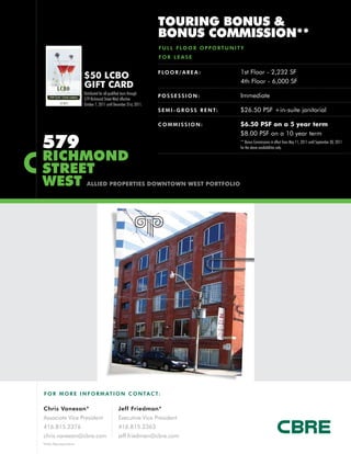 TOURING BONUS &
                                                                      BONUS COMMISSION**
                                                                      F U L L F LO O R O P P O R T U N I T Y
                                                                      FOR LEASE

                                                                      F LO O R / A R E A :                1st Floor - 2,232 SF
                        $50 LCBO
                                                                                                          4th Floor - 6,000 SF
                        GIFT CARD
                        Distributed for all qualified tours through
                        579 Richmond Street West effective
                                                                      POSSESSION:                         Immediate
                        October 7, 2011 until December 31st, 2011.
                                                                      S E M I - G R O S S R E N T:        $26.50 PSF +in-suite janitorial

                                                                      COMMISSION:                         $6.50 PSF on a 5 year term
                                                                                                          $8.00 PSF on a 10 year term
579                                                                                                       ** Bonus Commissions in effect from May 11, 2011 until September 30, 2011
                                                                                                          for the above availabilities only.

RICHMOND
STREET
WEST                     ALLIED PROPERTIES DOWNTOWN WEST PORTFOLIO




F O R M O R E I N F O R M AT I O N C O N TA C T:

Chris Vanexan*                                   Jeff Friedman*
Associate Vice President                         Executive Vice President
416.815.2376                                     416.815.2363
chris.vanexan@cbre.com                           jeff.friedman@cbre.com
*Sales Representative
 