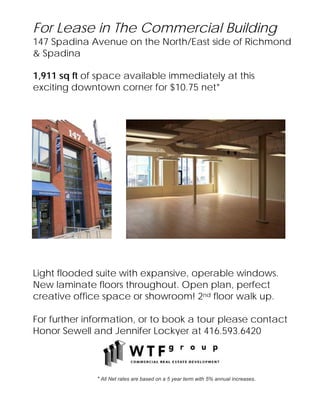 For Lease in The Commercial Building
147 Spadina Avenue on the North/East side of Richmond
& Spadina

1,911 sq ft of space available immediately at this
exciting downtown corner for $10.75 net*




Light flooded suite with expansive, operable windows.
New laminate floors throughout. Open plan, perfect
creative office space or showroom! 2nd floor walk up.

For further information, or to book a tour please contact
Honor Sewell and Jennifer Lockyer at 416.593.6420



              * All Net rates are based on a 5 year term with 5% annual increases.
 