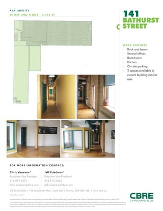 FOR M O RE I NF ORM ATION C ONTAC T:
Chris Vanexan*
Associate Vice President
416.815.2376
chris.vanexan@cbre.com
Jeff Friedman*
Executive Vice President
416.815.2363
jeff.friedman@cbre.com
This disclaimer shall apply to CB Richard Ellis Limited, a real estate brokerage, and its Canadian affiliates, CB Richard Ellis Alberta Limited, CB Richard Ellis Manitoba Limited, CB Richard Ellis Québec Limitée and CB Richard Ellis Advisory Services Inc. (collectively “CBRE”).
© 2010 CB Richard Ellis Limited. The information set out herein (the “Information”) is intended for informational purposes only. CBRE has not verified the Information and does not represent, warrant or guarantee the accuracy, correctness and completeness of the Information. CBRE does
not accept or assume any responsibility or liability of any kind in connection with the Information and the recipient’s reliance upon the Information. The recipient of the Information should take such steps as the recipient may deem necessary to verify the Information prior to placing any
reliance upon the Information. The Information may change and any property described in the Information may be withdrawn from the market at any time without notice or obligation to the recipient from CBRE.
CB Richard Ellis | 145 King Street West | Suite 600 | Toronto, ON M5H 1J8 | www.cbre.ca
*Sales Representative
AVAIL ABI L I TY
ENTIRE 2 ND FLOOR - 5,105 SF 141
BATHURST
STREET
SPACE FEATURES
:: Brick and beam
:: Several offices
:: Boardroom
:: Kitchen
:: On-site parking
:: 2 spaces available at
current building market
rate
 