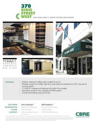 FOR MO R E
INFOR MATI O N
PL E ASE
CO NTACT
Chris Vanexan*
Associate Vice President
416.815.2376
chris.vanexan@cbre.com
Jeff Friedman*
Executive Vice President
416.815.2363
jeff.friedman@cbre.com
*Sales Representative
This disclaimer shall apply to CB Richard Ellis Limited, a real estate brokerage, and its Canadian affiliates, CB Richard Ellis Alberta Limited, CB Richard Ellis Manitoba Limited, CB Richard Ellis Québec Limitée and CB Richard Ellis Advisory Services Inc. (collectively “CBRE”).
© 2010 CB Richard Ellis Limited. The information set out herein (the “Information”) is intended for informational purposes only. CBRE has not verified the Information and does not represent, warrant or guarantee the accuracy, correctness and completeness of the Information. CBRE does
not accept or assume any responsibility or liability of any kind in connection with the Information and the recipient’s reliance upon the Information. The recipient of the Information should take such steps as the recipient may deem necessary to verify the Information prior to placing any
reliance upon the Information. The Information may change and any property described in the Information may be withdrawn from the market at any time without notice or obligation to the recipient from CBRE.
FEATUR E S
370R
KING
STREET
WEST HIGH-END LOBBY & TREND-SETTING RESTAURANT
NOW
AVAILABLE
:: Outdoor seasonal rooftop pool, sundeck & sauna
:: Wireless access from lobby, high-tech wired executive boardrooms, 24/7 security of
common areas
:: 1:1,000 SF underground parking ratio within the complex
:: One block access to the underground PATH system
:: Onsite trend-setting restaurant & bar
 