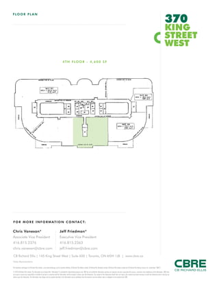 FOR M O R E I NFORM AT ION C ONTAC T:
Chris Vanexan*
Associate Vice President
416.815.2376
chris.vanexan@cbre.com
Jeff Friedman*
Executive Vice President
416.815.2363
jeff.friedman@cbre.com
This disclaimer shall apply to CB Richard Ellis Limited, a real estate brokerage, and its Canadian affiliates, CB Richard Ellis Alberta Limited, CB Richard Ellis Manitoba Limited, CB Richard Ellis Québec Limitée and CB Richard Ellis Advisory Services Inc. (collectively “CBRE”).
© 2010 CB Richard Ellis Limited. The information set out herein (the “Information”) is intended for informational purposes only. CBRE has not verified the Information and does not represent, warrant or guarantee the accuracy, correctness and completeness of the Information. CBRE does
not accept or assume any responsibility or liability of any kind in connection with the Information and the recipient’s reliance upon the Information. The recipient of the Information should take such steps as the recipient may deem necessary to verify the Information prior to placing any
reliance upon the Information. The Information may change and any property described in the Information may be withdrawn from the market at any time without notice or obligation to the recipient from CBRE.
CB Richard Ellis | 145 King Street West | Suite 600 | Toronto, ON M5H 1J8 | www.cbre.ca
*Sales Representative
FLOO R PL AN
370
KING
STREET
WEST
4TH FLOOR - 4,600 SF
 
