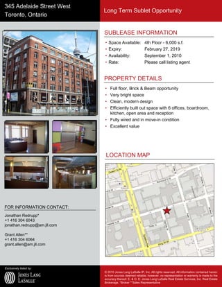 Exclusively listed by:
© 2010 Jones Lang LaSalle IP, Inc. All rights reserved. All information contained herein
is from sources deemed reliable; however, no representation or warranty is made to the
accuracy thereof. E. & O. E. Jones Lang LaSalle Real Estate Services, Inc. Real Estate
Brokerage. *Broker **Sales Representative
345 Adelaide Street West
Toronto, Ontario
Long Term Sublet Opportunity
SUBLEASE INFORMATION
• Space Available: 4th Floor - 6,000 s.f.
• Expiry: February 27, 2019
• Availability: September 1, 2010
• Rate: Please call listing agent
PROPERTY DETAILS
• Full floor, Brick & Beam opportunity
• Very bright space
• Clean, modern design
• Efficiently built out space with 6 offices, boardroom,
kitchen, open area and reception
• Fully wired and in move-in condition
• Excellent value
FOR INFORMATION CONTACT:
Jonathan Redrupp*
+1 416 304 6043
jonathan.redrupp@am.jll.com
Grant Allen**
+1 416 304 6064
grant.allen@am.jll.com
LOCATION MAP
 