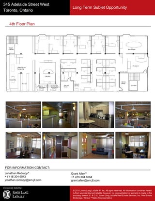 Exclusively listed by:
© 2010 Jones Lang LaSalle IP, Inc. All rights reserved. All information contained herein
is from sources deemed reliable; however, no representation or warranty is made to the
accuracy thereof. E. & O. E. Jones Lang LaSalle Real Estate Services, Inc. Real Estate
Brokerage. *Broker **Sales Representative
345 Adelaide Street West
Toronto, Ontario
FOR INFORMATION CONTACT:
Jonathan Redrupp*
+1 416 304 6043
jonathan.redrupp@am.jll.com
Grant Allen**
+1 416 304 6064
grant.allen@am.jll.com
4th Floor Plan
Long Term Sublet Opportunity
 