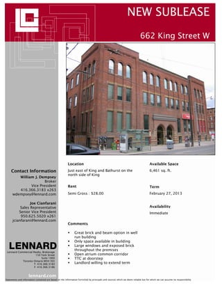 lennard.com
Lennard Commercial Realty, Brokerage
150 York Street
Suite 1900
Toronto Ontario M5H 3S5
T: 416.366.3183
F: 416.366.3186
Contact Information
Statements and information contained are based on the information furnished by principals and sources which we deem reliable but for which we can assume no responsibility
NEW SUBLEASE
662 King Street W
William J. Dempsey
Broker
Vice President
416.366.3183 x263
wdempsey@lennard.com
Availability
Semi Gross : $28.00
Available SpaceLocation
Term
Just east of King and Bathurst on the
north side of King
Comments
February 27, 2013
Immediate
6,461 sq. ft.
Rent
Great brick and beam option in well
run building
Only space available in building
Large windows and exposed brick
throughout the premises
Open atrium common corridor
TTC at doorstep
Landlord willing to extend term
Joe Cianfarani
Sales Representative
Senior Vice President
950.625.5020 x261
jcianfarani@lennard.com
 