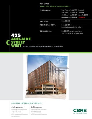 F O R MO RE INFORM AT ION C ONTACT:
Chris Vanexan*
Associate Vice President
416.815.2376
chris.vanexan@cbre.com
Jeff Friedman*
Executive Vice President
416.815.2363
jeff.friedman@cbre.com
*Sales Representative
425
ADELAIDE
STREET
WEST ALLIED PROPERTIES DOWNTOWN WEST PORTFOLIO
FOR LEASE
READY FOR TENANT IMPROVEMENTS
FLOOR/AREA : 2nd Floor - 1,669 SF Immed.
3rd Floor - 6,793 SF Immed.
4th Floor - 6,201 SF Jan. 1, 2011
8th Floor - 532 SF LEASED
NET RENT: $10.00 PSF
ADDITIONAL RENT: $15.06 PSF +
in-suite janitorial (2010 Est.)
COMMISSION: $5.00 PSF on a 5 year term
$8.00 PSF on a 10 year term
 