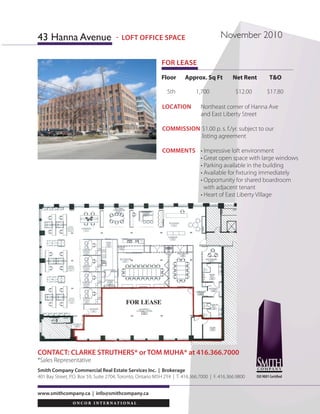 LOCATION 	 Northeast corner of Hanna Ave
	 and East Liberty Street
COMMIsSION	$1.00 p. s. f./yr. subject to our
	 listing agreement
COMMENTS	 • Impressive loft environment
	 • Great open space with large windows
	 • Parking available in the building
	 • Available for fixturing immediately
	 • Opportunity for shared boardroom
	 with adjacent tenant		
	 • Heart of East Liberty Village
www.smithcompany.ca | info@smithcompany.ca
Floor Approx. Sq Ft Net Rent T&O
5th 1,700 $12.00 $17.80
FOR LEASE
CONTACT: CLARKE STRUTHERS* or TOM MUHA* at 416.366.7000
*Sales Representative
Smith Company Commercial Real Estate Services Inc. | Brokerage
401 Bay Street, P.O. Box 59, Suite 2704, Toronto, Ontario M5H 2Y4 | T. 416.366.7000 | F. 416.366.9800
43 Hanna Avenue November 2010
ISO 9001 Certified
- LOFT OFFICE SPACE
FOR LEASE
 