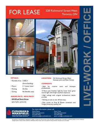 FOR LEASE 328 Richmond Street West
Toronto, ON
For more information, please call:
No warranty or representation, expressed or implied, is made as to the accuracy of the information contained herein, and same is submitted subject to errors omissions,
change of price, rental or other conditions, withdrawal without notice, and to any specific listing conditions, imposed by our principals.
DETAILS:
• Rentable Area: 3,300 sf
(Entire Building)
• Floors: 3 + Lower Level
• Parking: On-Site
• Zoning: RA (flexible uses)
ASKING RATE: NEW PRICE!
• $24.00 psf Semi-Gross
(plus hydro, janitorial)
David Macey
Sales Representative
416-359-2479
david.macey@ca.cushwake.com
Peter Cook
Sales Representative
416-359-2404
peter.cook@ca.cushwake.com
COMMENTS:
• Ideal for creative users and boutique
professionals
•3 floors plus finished, high-dry lower level, great
natural light with bright southern exposure;
• High ceilings with original architectural details
provide;
• Parking on-site at rear off lane-way;
• Easy access to King & Queen streetcars and
Yonge-University subway line.
LOCATION: On Richmond Street West,
between John and Peter Streets
 