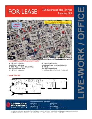 FOR LEASE 328 Richmond Street West
Toronto, ON
1
2
3
4
5
6
7
8 9
10
Subject
Property
NEW AND FUTURE REDEVLOPMENT*
For more information, please call:
No warranty or representation, expressed or implied, is made as to the accuracy of the information contained herein, and same is submitted subject to errors omissions,
change of price, rental or other conditions, withdrawal without notice, and to any specific listing conditions, imposed by our principals.
David Macey
Sales Representative
416-359-2479
david.macey@ca.cushwake.com
Peter Cook
Sales Representative
416-359-2404
peter.cook@ca.cushwake.com
Executed & Proposed Redevelopment Projects*
* Source:: http://www.ward20.ca/neighbourhoods_detail.php?neighbourhood=entertainment_district
1 – 35-storey Residential 6 – 44-storey Residential
2 – 28-storey Residential 7 – Festival Tower, 42-storey Residential
3 – QRC West, 17-storey Office Building 8 – OCAD
4 – 19-unit Boutique Hotel 9 – 39-storey Residential
5 – 42-storey Residential 10 - Boutique Condo, 35-storey Residential
Typical Floor Plan
 