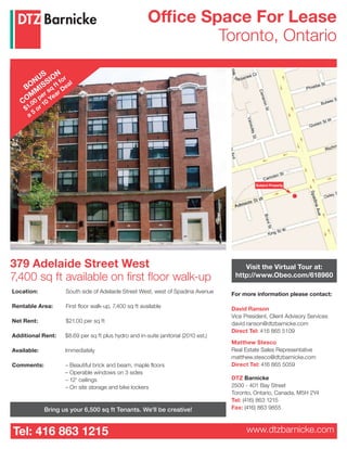 Tel: 416 863 1215 www.dtzbarnicke.com
Office Space For Lease
Toronto, Ontario
For more information please contact:
David Ranson
Vice President, Client Advisory Services
david.ranson@dtzbarnicke.com
Direct Tel: 416 865 5109
Matthew Stesco
Real Estate Sales Representative
matthew.stesco@dtzbarnicke.com
Direct Tel: 416 865 5059
DTZ Barnicke
2500 - 401 Bay Street
Toronto, Ontario, Canada, M5H 2Y4
Tel: (416) 863 1215
Fax: (416) 863 9855
379 Adelaide Street West
7,400 sq ft available on first floor walk-up
Location: 	 South side of Adelaide Street West, west of Spadina Avenue
Rentable Area: 	 First floor walk-up, 7,400 sq ft available
Net Rent:	 $21.00 per sq ft
Additional Rent:	 $8.69 per sq ft plus hydro and in-suite janitorial (2010 est.)
Available:	 Immediately
Comments:	 – Beautiful brick and beam, maple floors
		 – Operable windows on 3 sides
		 – 12' ceilings
		 – On site storage and bike lockers	 	
Subject Property
Visit the Virtual Tour at:
http://www.Obeo.com/618960
Bring us your 6,500 sq ft Tenants. We'll be creative!
BONUS
COM
M
ISSION
$1.00
per sq
ft for
a
5
or 10
Year Deal
 