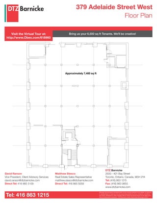 Bring us your 6,500 sq ft Tenants. We'll be creative!
Tel: 416 863 1215
Although the information contained within is from sources believed to be reliable, no warranty
or representation is made as to its accuracy being subject to errors, omissions, conditions,
prior lease, withdrawal or other changes without notice and same should not be relied upon
without independent verification. DTZ Barnicke Limited, Real Estate Brokerage 5/2010
379 Adelaide Street West
Floor Plan
Approximately 7,400 sq ft
David Ranson
Vice President, Client Advisory Services
david.ranson@dtzbarnicke.com
Direct Tel: 416 865 5109
Matthew Stesco
Real Estate Sales Representative
matthew.stesco@dtzbarnicke.com
Direct Tel: 416 865 5059
DTZ Barnicke
2500 - 401 Bay Street
Toronto, Ontario, Canada, M5H 2Y4
Tel: (416) 863 1215
Fax: (416) 863 9855
www.dtzbarnicke.com
Visit the Virtual Tour at:
http://www.Obeo.com/618960
 