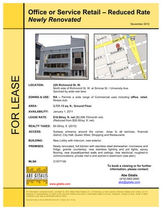 All information contained herein, provided by Abe Gitalis Real Estate Ltd., or financing, is from sources deemed reliable and correct, but no
warranty or representation is made to the accuracy thereof and same is submitted subject to errors, omissions, change of price, rental or other
conditions, prior sale or withdrawal without notice.
Abe:Abe's Data on Server:BRO:Richmond 220 - Feature, Nov '10.doc
LOCATION: 220 Richmond St. W.
North side of Richmond St. W. at Simcoe St. / University Ave.
Serviced by wide rear lane.
ZONING & USE: RA – Permits a wide range of Commercial uses including office, retail,
fitness club.
AREA: 3,731.13 sq. ft., Ground Floor
AVAILABILITY: January 1, 2011
LEASE RATE: $18.00/sq. ft. net ($5,596.70/month net)
(Reduced from $26.00/sq. ft. net)
REALTY TAXES: $4.00/sq. ft. (2010)
ACCESS: Subway entrance around the corner, close to all services, financial
district, City Hall, Queen West, Shopping and Restaurants.
BUILDING: New Lobby with intercom, new exterior.
PREMISES: Newly renovated, full kitchen with stainless steel dishwasher, microwave and
fridge, granite countertop, new stainless lighting and pot lights, epoxy
flooring, new drywall/painted walls and ceilings, new electrical, roughed-in
communications, private men’s and women’s washroom (see plan).
MLS#: C1977190
Office or Service Retail – Reduced Rate
Newly RenovatedFORLEASE
To book a viewing or for further
information, please contact:
Abe Gitalis
(416) 840-3440
abe@gitalis.com
www.gitalis.com
November 2010
 