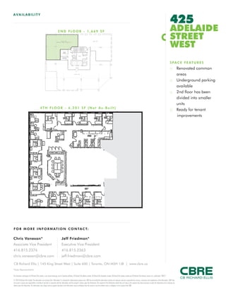 FOR M O RE I NF ORM ATION C ONTAC T:
Chris Vanexan*
Associate Vice President
416.815.2376
chris.vanexan@cbre.com
Jeff Friedman*
Executive Vice President
416.815.2363
jeff.friedman@cbre.com
This disclaimer shall apply to CB Richard Ellis Limited, a real estate brokerage, and its Canadian affiliates, CB Richard Ellis Alberta Limited, CB Richard Ellis Manitoba Limited, CB Richard Ellis Québec Limitée and CB Richard Ellis Advisory Services Inc. (collectively “CBRE”).
© 2010 CB Richard Ellis Limited. The information set out herein (the “Information”) is intended for informational purposes only. CBRE has not verified the Information and does not represent, warrant or guarantee the accuracy, correctness and completeness of the Information. CBRE does
not accept or assume any responsibility or liability of any kind in connection with the Information and the recipient’s reliance upon the Information. The recipient of the Information should take such steps as the recipient may deem necessary to verify the Information prior to placing any
reliance upon the Information. The Information may change and any property described in the Information may be withdrawn from the market at any time without notice or obligation to the recipient from CBRE.
CB Richard Ellis | 145 King Street West | Suite 600 | Toronto, ON M5H 1J8 | www.cbre.ca
*Sales Representative
AVAIL ABI L I TY
425
ADELAIDE
STREET
WEST
SPACE FEATURES
:: Renovated common
areas
:: Underground parking
available
:: 2nd floor has been
divided into smaller
units
:: Ready for tenant
improvements
2ND FLOOR - 1,669 SF
4 TH FLOOR - 6,201 SF (Not As -Built)
 