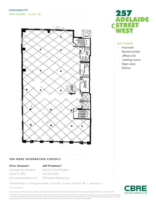 FOR M O RE I NF ORM ATION C ONTAC T:
Chris Vanexan*
Associate Vice President
416.815.2376
chris.vanexan@cbre.com
Jeff Friedman*
Executive Vice President
416.815.2363
jeff.friedman@cbre.com
This disclaimer shall apply to CB Richard Ellis Limited, a real estate brokerage, and its Canadian affiliates, CB Richard Ellis Alberta Limited, CB Richard Ellis Manitoba Limited, CB Richard Ellis Québec Limitée and CB Richard Ellis Advisory Services Inc. (collectively “CBRE”).
© 2010 CB Richard Ellis Limited. The information set out herein (the “Information”) is intended for informational purposes only. CBRE has not verified the Information and does not represent, warrant or guarantee the accuracy, correctness and completeness of the Information. CBRE does
not accept or assume any responsibility or liability of any kind in connection with the Information and the recipient’s reliance upon the Information. The recipient of the Information should take such steps as the recipient may deem necessary to verify the Information prior to placing any
reliance upon the Information. The Information may change and any property described in the Information may be withdrawn from the market at any time without notice or obligation to the recipient from CBRE.
CB Richard Ellis | 145 King Street West | Suite 600 | Toronto, ON M5H 1J8 | www.cbre.ca
*Sales Representative
AVAIL ABI L I TY
4TH FLO O R - 6 ,761 S F 257
ADELAIDE
STREET
WEST
4TH FLOOR
:: Improved
:: Several private
offices and
meeting rooms
:: Open area
:: Kitchen
 