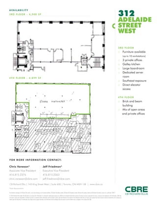 FOR M O RE I NF ORM ATION C ONTAC T:
Chris Vanexan*
Associate Vice President
416.815.2376
chris.vanexan@cbre.com
Jeff Friedman*
Executive Vice President
416.815.2363
jeff.friedman@cbre.com
This disclaimer shall apply to CB Richard Ellis Limited, a real estate brokerage, and its Canadian affiliates, CB Richard Ellis Alberta Limited, CB Richard Ellis Manitoba Limited, CB Richard Ellis Québec Limitée and CB Richard Ellis Advisory Services Inc. (collectively “CBRE”).
© 2010 CB Richard Ellis Limited. The information set out herein (the “Information”) is intended for informational purposes only. CBRE has not verified the Information and does not represent, warrant or guarantee the accuracy, correctness and completeness of the Information. CBRE does
not accept or assume any responsibility or liability of any kind in connection with the Information and the recipient’s reliance upon the Information. The recipient of the Information should take such steps as the recipient may deem necessary to verify the Information prior to placing any
reliance upon the Information. The Information may change and any property described in the Information may be withdrawn from the market at any time without notice or obligation to the recipient from CBRE.
CB Richard Ellis | 145 King Street West | Suite 600 | Toronto, ON M5H 1J8 | www.cbre.ca
*Sales Representative
AVAIL ABI L I TY
3RD FLO O R - 4 ,900 SF 312
ADELAIDE
STREET
WEST
3RD FLOOR
:: Furniture available
(up to 10 workstations)
:: 3 private offices
:: Galley kitchen
:: Large boardroom
:: Dedicated server
room
:: Southeast exposure
:: Direct elevator
access
4TH FLOOR
:: Brick and beam
building
:: Mix of open areas
and private offices
4TH FLO O R - 4 ,899 S F
 