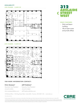 FOR M O RE I NF ORM ATION C ONTAC T:
Chris Vanexan*
Associate Vice President
416.815.2376
chris.vanexan@cbre.com
Jeff Friedman*
Executive Vice President
416.815.2363
jeff.friedman@cbre.com
This disclaimer shall apply to CB Richard Ellis Limited, a real estate brokerage, and its Canadian affiliates, CB Richard Ellis Alberta Limited, CB Richard Ellis Manitoba Limited, CB Richard Ellis Québec Limitée and CB Richard Ellis Advisory Services Inc. (collectively “CBRE”).
© 2010 CB Richard Ellis Limited. The information set out herein (the “Information”) is intended for informational purposes only. CBRE has not verified the Information and does not represent, warrant or guarantee the accuracy, correctness and completeness of the Information. CBRE does
not accept or assume any responsibility or liability of any kind in connection with the Information and the recipient’s reliance upon the Information. The recipient of the Information should take such steps as the recipient may deem necessary to verify the Information prior to placing any
reliance upon the Information. The Information may change and any property described in the Information may be withdrawn from the market at any time without notice or obligation to the recipient from CBRE.
CB Richard Ellis | 145 King Street West | Suite 600 | Toronto, ON M5H 1J8 | www.cbre.ca
*Sales Representative
AVAIL ABI L I TY
5TH FLO O R - 9 ,099 S F 312
ADELAIDE
STREET
WEST
SPACE FEATURES
:: Brick and beam
building
:: Mix of open areas
and private offices
6TH FLO O R - 9 ,099 S F
 